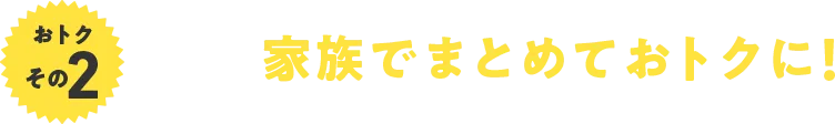 おトクその2 家族でまとめておトクに！