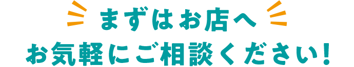 まずはお店へ お気軽にご相談ください！