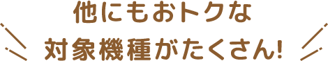 他にもおトクな対象機種がたくさん！