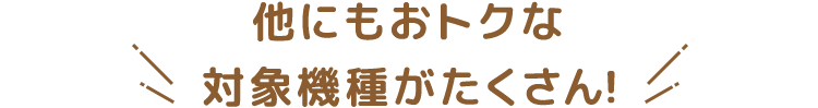 他にもおトクな対象機種がたくさん！