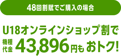 48回割賦でご購入の場合 U18オンラインショップ割で機種代金43,896円分もおトク！