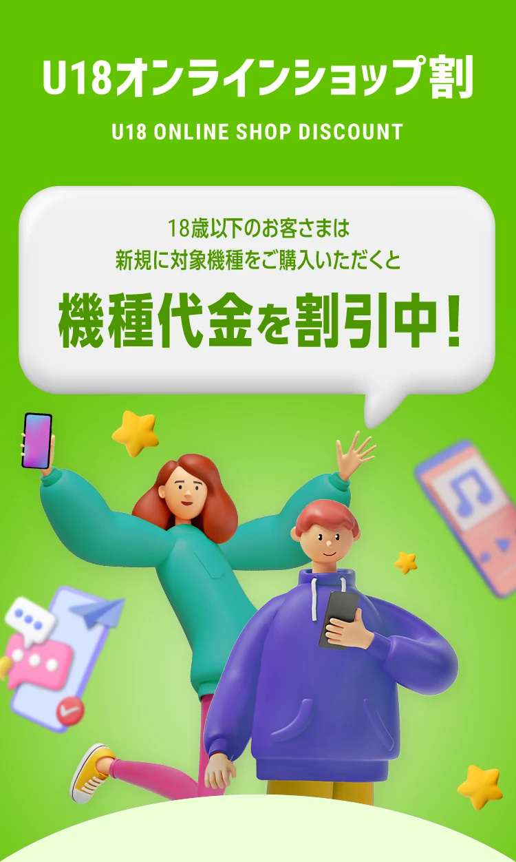U18オンラインショップ割 U18 ONLINE SHOP DISCOUNT 18歳以下のお客さまは新規に対象機種をご購入いただくと機種代金を割引中！