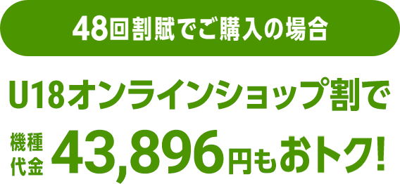 48回割賦でご購入の場合 U18オンラインショップ割で機種代金43,896円分もおトク！