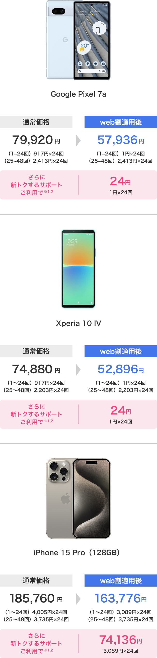 Google Pixel 7a 通常価格 79,920円(1〜24回)917円×24回 (25〜48回)2,413円×24回 さらに新トクするサポートご利用で ※1,2 web割適用後 57,936円 (1〜24回)1円×24回 (25〜48回)2,413円×24回 24円 1円×24回 XPeria 10 Ⅳ 通常価格 74,880円 (1〜24回)917円×24回 (25〜48回)2,203円×24回 さらに新トクするサポートご利用で※1,2 web割適用後 52,896円 (1〜24回)1円×24回 (25〜48回)2,203円×24回 24円 1円×24回 iPhone 15 Pro(128GB) 通常価格 185,760円 (1〜24回)4,005円×24回 (25〜48回)3,735円×24回 さらに新トクするサポートご利用で※1,2 web割適用後 163,776円 (1〜24回)2,089円×24回 (25〜48回)3,735円×24回 74,136円 3,089円×24回