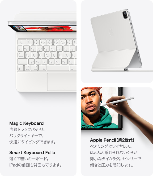 Magic Keyboard 内蔵トラックパッドと バックライトキーで、 快適にタイピングできます。 Smart Keyboard Folio 薄くて軽いキーボード。 iPad の前面も背面も守ります。 Apple Pencil（第2世代） ペアリングはワイヤレス。 ほとんど感じられないくらい 微小なタイムラグ。センサーで 傾きと圧力を感知します。