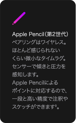 Apple Pencil（第2世代） ペアリングはワイヤレス。ほとんど感じられないくらい微小なタイムラグ。センサーで傾きと圧力を感知します。Apple Pencilによるポイントに対応するので、一段と高い精度で注釈やスケッチができます◊。