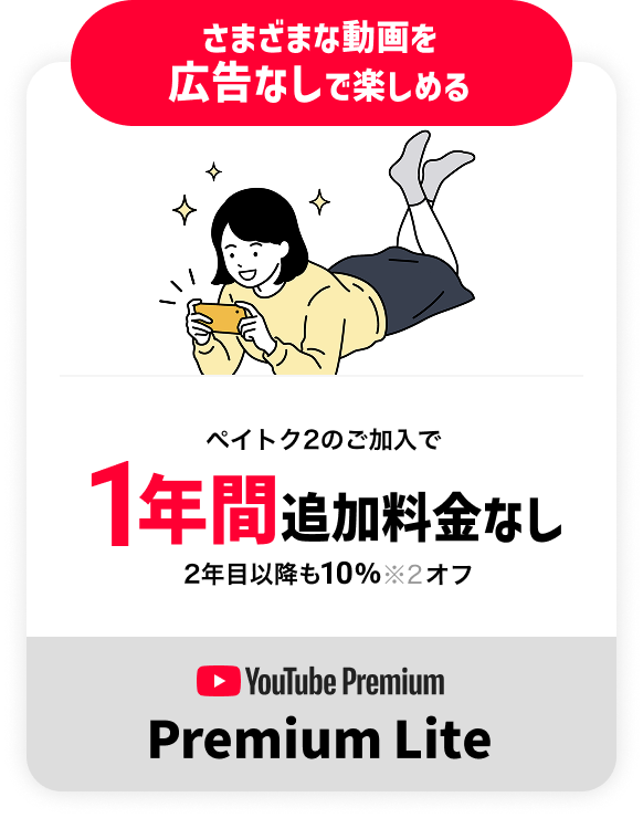 さまざまな動画を 広告なしで楽しめる ペイトク2のご加入で1年間追加料金なし 2年目以降も10%※2オフ YouTube Premium Premium Lite