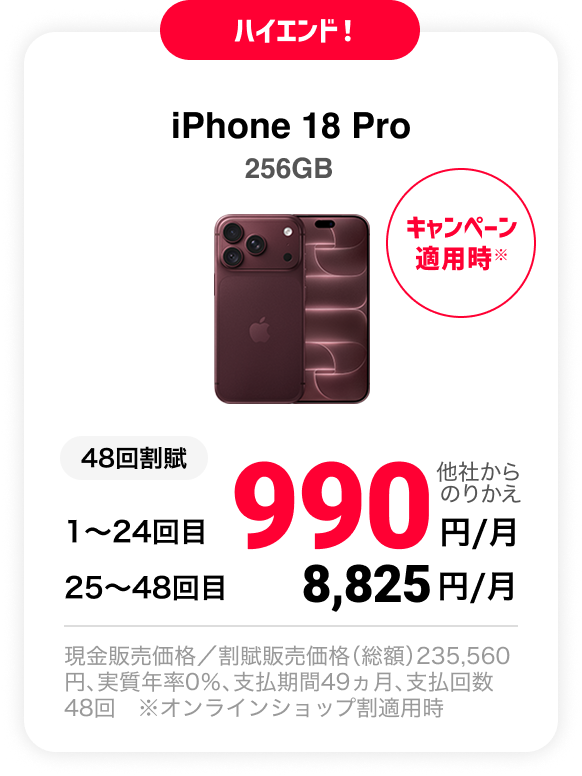 ハイエンド！ iPhone 18 Pro 256GB キャンペーン適用時※ 48回割賦 他社からのりかえ 1〜24回目 990円/月 25〜48回目 8,825円/月 現金販売価格／割賦販売価格（総額）235,560円、実質年率0％、支払期間49ヵ月、支払回数48回 ※オンラインショップ割適用時