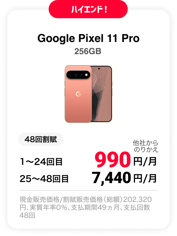 ハイエンド！ Google Pixel 11 Pro 256GB 48回割賦 他社からのりかえ 1〜24回目 990円/月 25〜48回目 7,440円 現金販売価格/割賦販売価格（総額）202,320円、実質年率0％、支払期間49ヵ月、支払回数48回