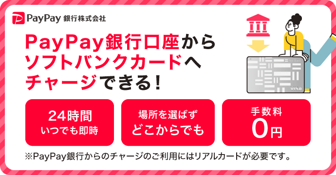 PayPay銀行株式会社 PayPay銀行口座からソフトバンクカードへチャージできる！ 24時間いつでも即時 場所を選ばずどこからでも 手数料0円 ※PayPay銀行からのチャージのご利用にはリアルカードが必要です。