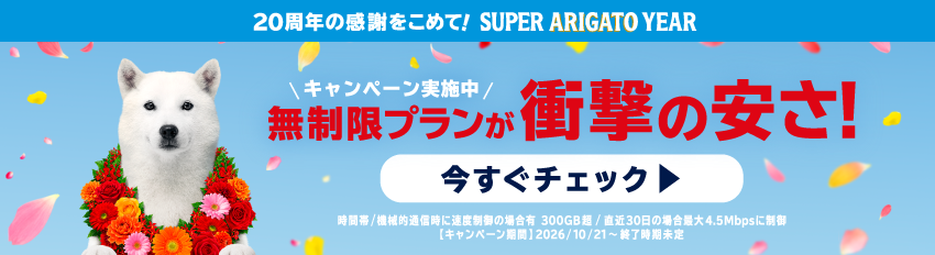 20周年の感謝をこめて！SUPER ARIGATO YEAR キャンペーン実施中 無制限プランが衝撃の安さ！ いますぐチェック 時間帯/機械的通信時に速度制御の場合有、300GB 超/直近30日の場合最大4.5Mbpsに制御 開始日：2026/10/21～終了日未定