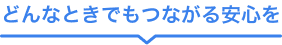 どんなときでもつながる安心を