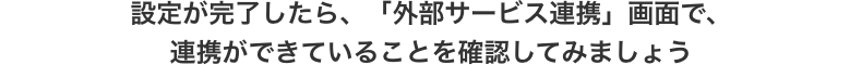 設定が完了したら、「外部サービス連携」画面で、連携ができていることを確認してみましょう