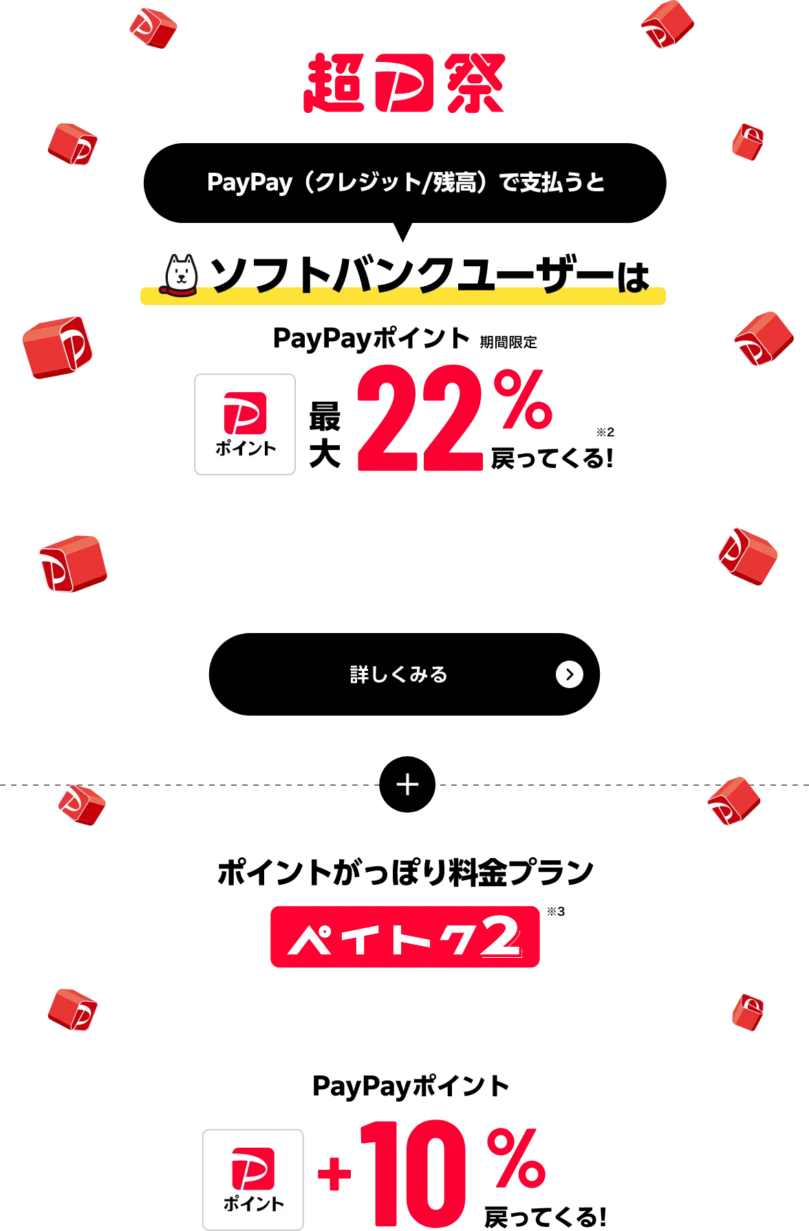 超PayPay祭 PayPay（クレジット／残高）で支払うと ソフトバンクユーザーはPayPayポイント（期間限定）最大22%戻ってくる！※2 詳しくみる さらに ポイントがっぽり料金プランペイトク2※3 PayPayポイント+10%戻ってくる！