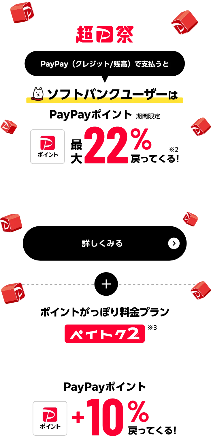 超PayPay祭 PayPay（クレジット／残高）で支払うと ソフトバンクユーザーはPayPayポイント（期間限定）最大22%戻ってくる！※2 詳しくみる さらに ポイントがっぽり料金プランペイトク2※3 PayPayポイント+10%戻ってくる！
