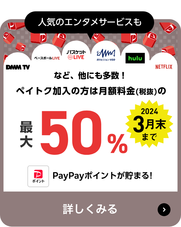 人気のエンタメサービスも DMM TV, ベースボールLIVE、バスケットLIVE、釣りビジョンVOD、hulu、NETFLIX など、他にも多数！ペイトク加入の方は月額料金（税抜）の最大50％PayPayポイントが貯まる! 2024年3月末まで 詳しくみる