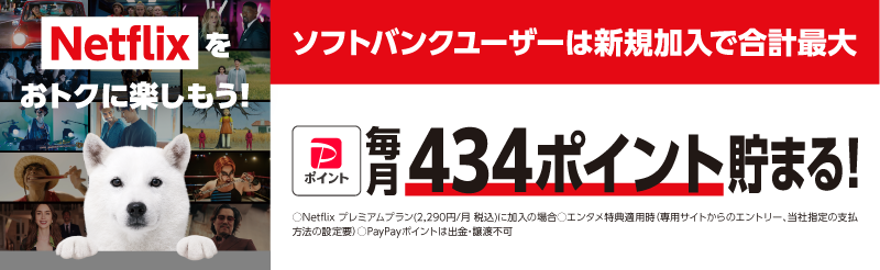Netflixをおトクに楽しもう!ソフトバンクユーザーは新規加入で合計最大PayPayポイント毎月434ポイント貯まる!○Netflixプレミアムプラン(2,290円/月 税込)に加入の場合○エンタメ特典適用時 (専用サイトからのエントリー、当社指定の支払方法の設定要) ○PayPayポイントは出金・譲渡不可