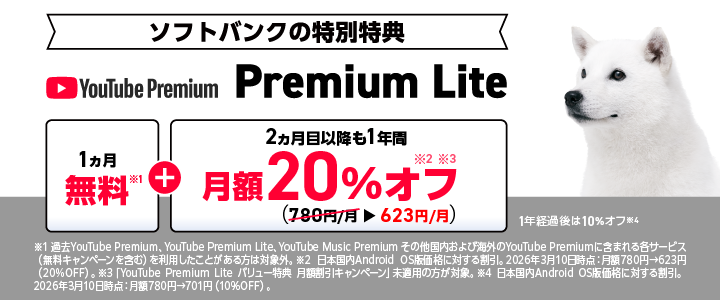 [ソフトバンクの特別特典]YouTube Premium Lite「1ヵ月無料※1」＋「2ヵ月目以降も1年間 月額20％オフ ※2,※3（780円/月→623円/月）1年経過後は10%オフ※4 ※1 過去YouTube Premium、YouTube Premium Lite、YouTube Music Premium その他国内および海外のYouTube Premiumに含まれる各サービス（無料キャンペーンを含む)を利用したことがある方は対象外。※2 日本国内Android OS版価格に対する割引。2026年3月10日時点：月額780円→623円（20%OFF）。※3 「YouTube Premium Liteバリュー特典 月額割引キャンペーン」未適用の方が対象。※4 日本国内Android OS版価格に対する割引。 2026年3月10日時点：月額780円→701円 (10%OFF)。