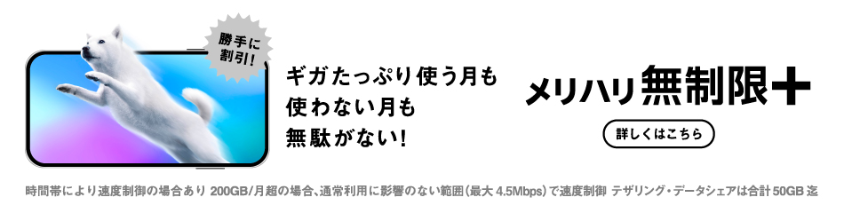 勝手に割引! ギガたっぷり使う月も使わない月も無駄がない! メリハリ無制限＋ 時間帯により速度制御の場合あり 200GB/月超の場合、通常利用に影響のない範囲（最大4.5Mbps）で速度制御 テザリング・データシェアは合計50GB迄
