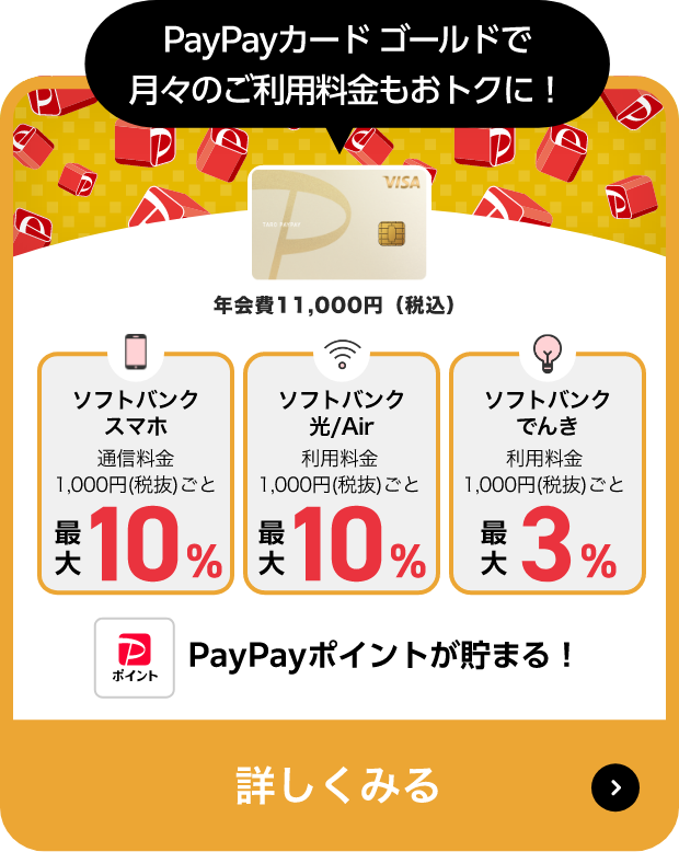 PayPayカード ゴールドで月々のご利用料金もおトクに！年会費11,000円（税込）ソフトバンクスマホ 通信料金1,000円(税抜)ごと最大10％、ソフトバンク光/Air 利用料金1,000円(税抜)ごと最大10％、ソフトバンクでんき 利用料金1,000円(税抜)ごと最大3％ PayPayポイントが貯まる! 詳しくみる