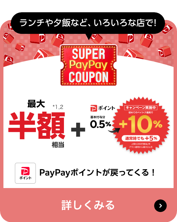 ランチや夕飯など、いろいろな店で! SUPER PayPay COUPON 最大半額相当※14,15 + PayPayポイント「ペイトク無制限」適用で＋5％→＋15％ （最短期限）申し込み:1/20（土）※16 買物:2/20（火）※17 上限4,000円相当/月 2/14（水）～初めてペイトク適用で最大3ヵ月＋10％ PayPayポイントが戻ってくる! 詳しくみる
