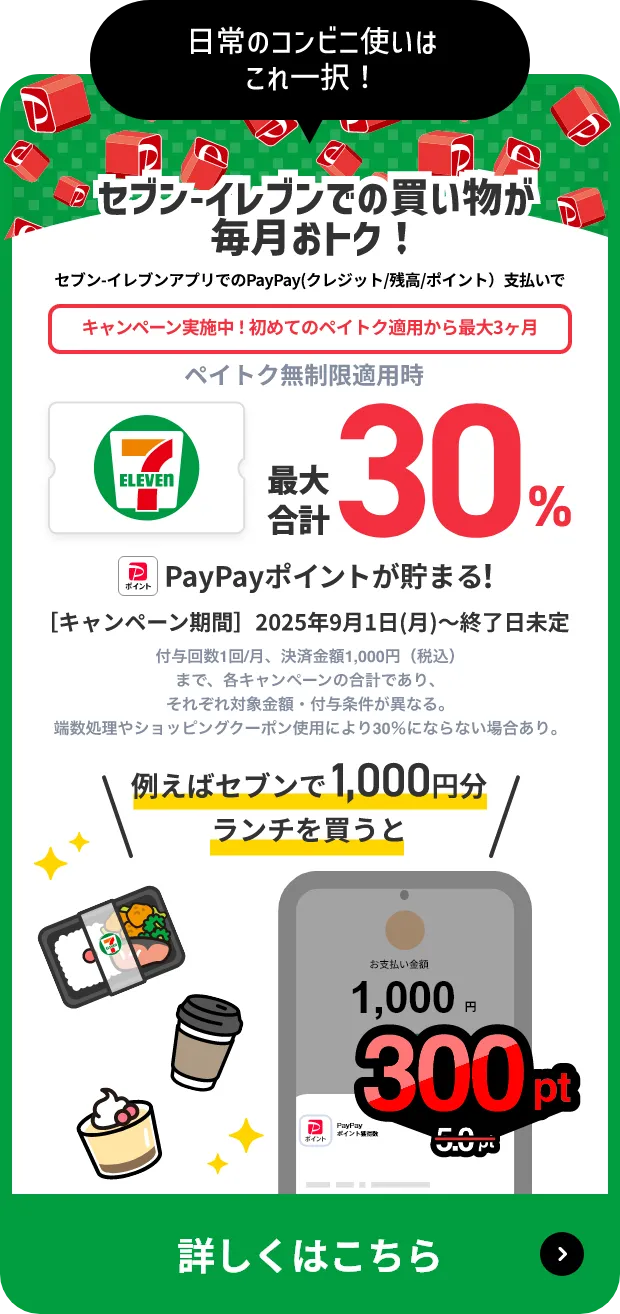 日常のコンビニ使いはこれ一択！セブンイレブンでのお買い物が毎月おトク！セブン-イレブンアプリでのPayPay(クレジット/残高/ポイント)支払いで キャンペーン実施中！初めてのペイトク適用から3ヶ月 ペイトク無制限適用時 最大合計30%PayPayポイントが貯まる！ [キャンペーン期間]2025年9月1日(月)～終了日未定 付与回数1回/月、決済金額1,000円（税込）まで、各キャンペーンの合計であり、それぞれ対象金額・付与条件が異なる。端数処理やショッピングクーポン使用により30%にならない場合あり。 例えばセブンで1,000円分ランチを買うと5.0pt → 300ptに 詳しくはこちら