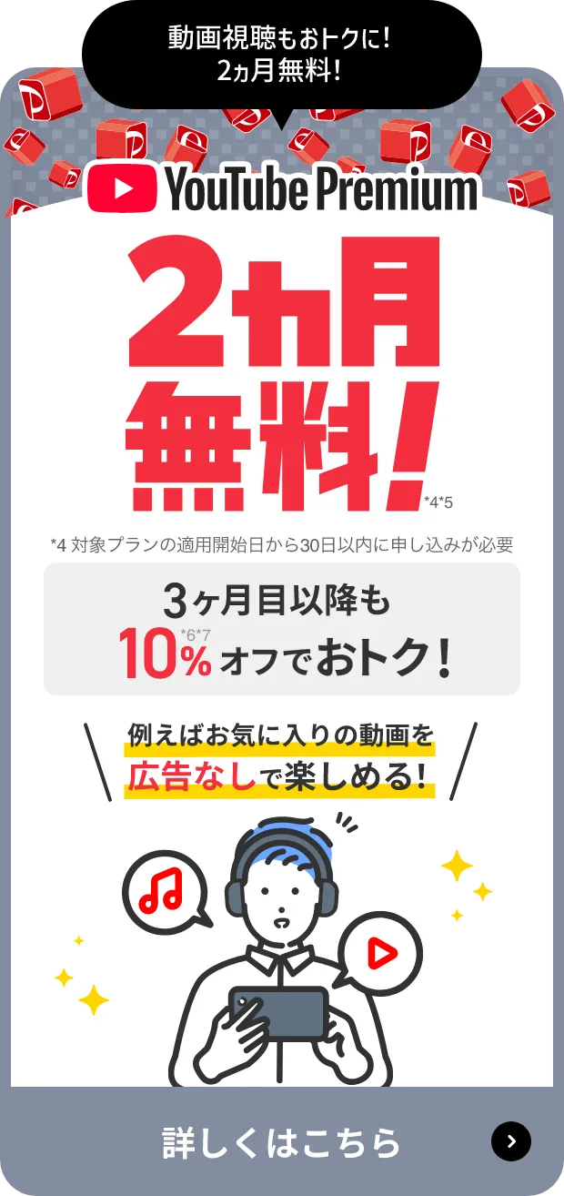 動画視聴もおトクに！2ヵ月無料！ Youtube Premium 2ヵ月無料(*4)(*5) *4対象プランの適用開始日から30日以内に申し込みが必要 3ヶ月目以降も10%(*6)(*7)オフでおトク！ 例えばお気に入りの動画を広告なしで楽しめる！ 詳しくはこちら