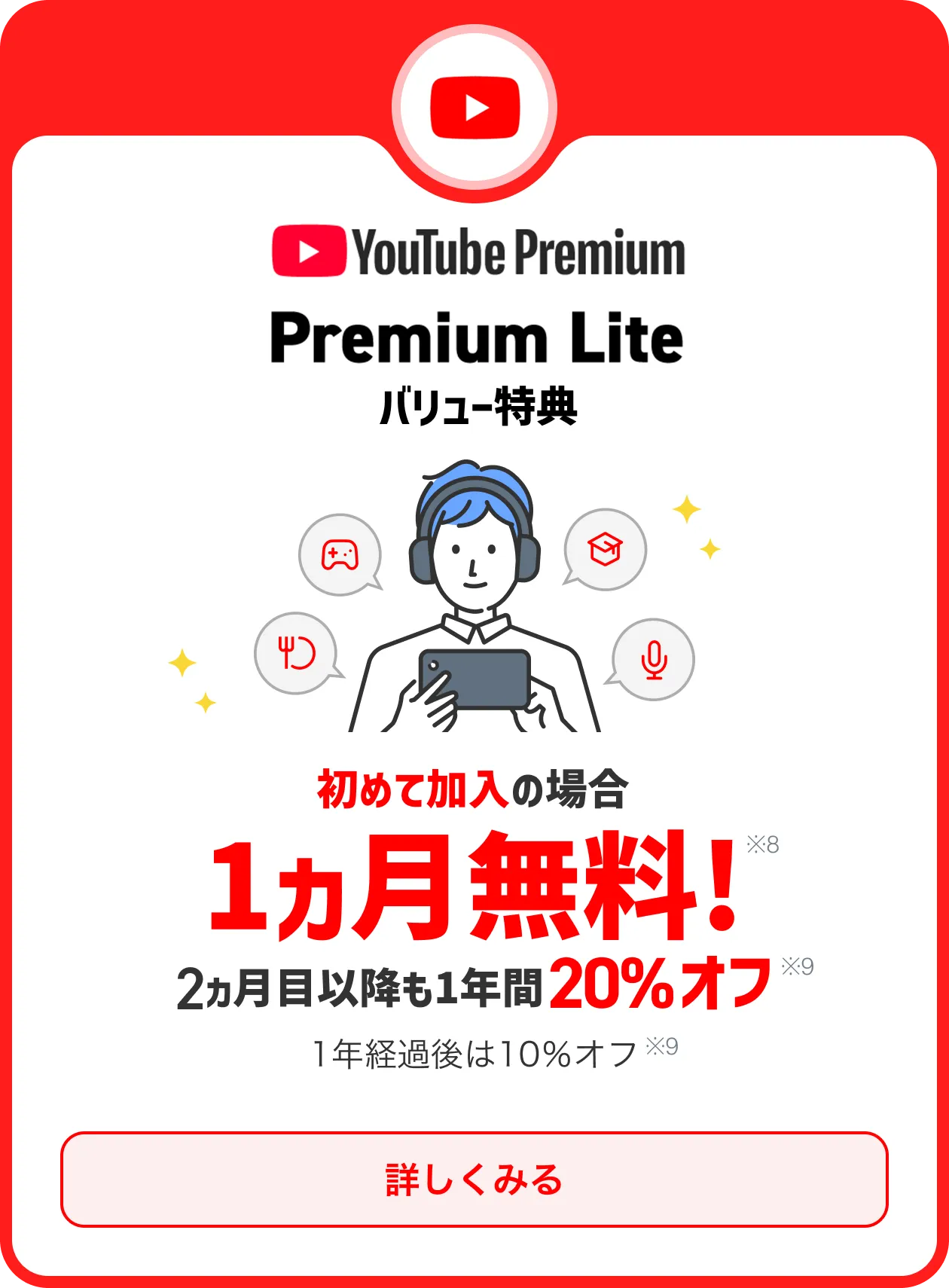 始めての加入の場合1ヵ月無料※8 2ヵ月以降も20％オフ※9 1年経過後は10％オフ※9 さまざまな動画を広告なしで楽しめる！