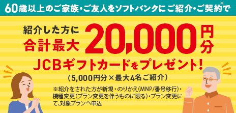 60歳以上のご家族・ご友人をソフトバンクにご紹介・ご契約※で紹介した方に合計最大20,000円分JCBギフトカードをプレゼント!(5,000円分×最大4名ご紹介)※紹介をされた方が新規・乗り換え(MNP/番号移行)・機種変更(プラン変更を伴うものに限る)・プラン変更にて、対象プランへ申込