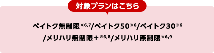 対象プランはこちら ペイトク無制限※6,7/ペイトク50※6/ペイトク30※6/メリハリ無制限+※6,8/メリハリ無制限※6,9