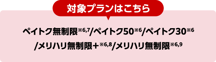 対象プランはこちら ペイトク無制限※6,7/ペイトク50※6/ペイトク30※6/メリハリ無制限+※6,8/メリハリ無制限※6,9