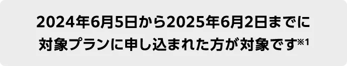 2024年6月5日から2025年6月2日までに 対象プランに申し込まれた方が対象です※1