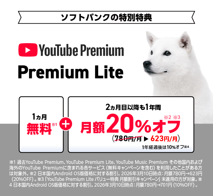 [ソフトバンクの特別特典]YouTube Premium Lite「1ヵ月無料※1」＋「2ヵ月目以降も1年間 月額20％オフ ※2,※3（780円/月→623円/月）1年経過後は10%オフ※4 ※1 過去 YouTube Premium、YouTube Premium Lite、YouTube Music Premium その他国内および海外のYouTube Premiumに含まれる各サービス（無料キャンペーンを含む)を利用したことがある方は対象外。※2 日本国内Android OS版価格に対する割引。2026年3月10日時点：月額780円→623円（20%OFF）。※3 「YouTube Premium Lite バリュー特典 月額割引キャンペーン」未適用の方が対象。※4 日本国内Android OS版価格に対する割引。 2026年3月10日時点：月額780円→701円 (10%OFF)。