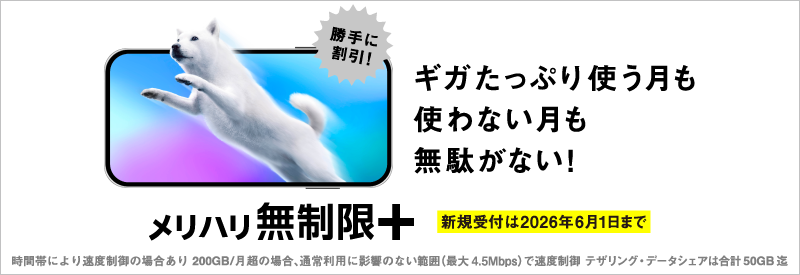 勝手に割引！ギガたっぷり使う月も使わない月も無駄がない！メリハリ無制限＋ 新規受付は2026年6月1日まで 時間帯により適度制御の場合あり 200GB/月超の場合、通常利用に影響のない範囲（最大4.5Mbps）で速度制御 テザリング・データシェアは合計50GB迄