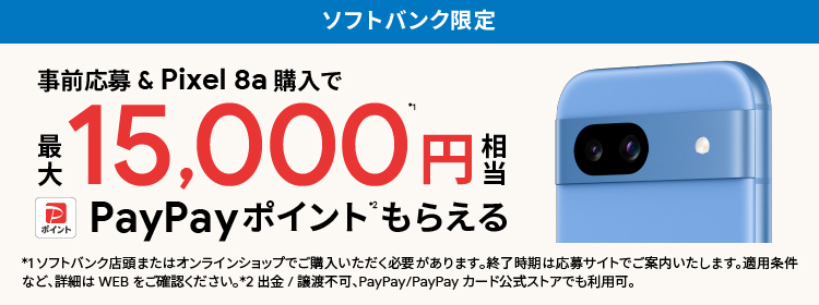 ソフトバンク限定 事前応募＆Pixel 8a 購入で 最大 15,000円※1相当 PayPayポイント※2もらえる ※1 ソフトバンク店頭またはオンラインショップでご購入いただく必要があります。終了時期は応募サイトでご案内いたします。 適用条件など、詳細はWEBをご確認ください。 ※2 出金/譲渡不可、PayPay/PayPayカード公式ストアでも利用可。