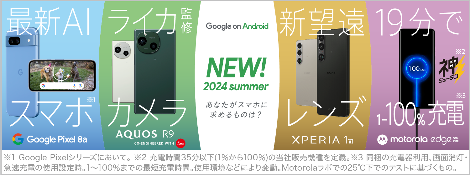 Google on Android NEW！2024 summer あなたがスマホに求めるものは？、最新AI スマホ※1 Google Pixel 8a、ライカ監修カメラ AQUOS R9 CO-ENGINEERED WITH Leica、新望遠レンズ XPERIA 1Ⅳ、19分で 1～100％充電※2※3 motorola edge 50s PRO、※1 Google Pixelシリーズにおいて。 ※2 充電時間35分以下(1%から100%)の当社販売機種を定義。※3 同梱の充電器利用、画面消灯、急速充電の使用設定時。1～100%までの最短充電時間。使用環境などにより変動。Motorolaラボでの25℃下でのテストに基づくもの。