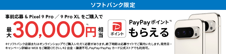 ソフトバンク限定 事前応募＆Pixel 9 Pro／9 Pro XLをご購入で最大 30,000円相当※1 PayPay ポイント※2 もらえる ※1 ソフトバンク店頭またはオンラインショップでご購入いただく必要があります。終了時期は応募サイトでご案内いたします。発売日・キャンペーン詳細はWEBをご確認ください。※2 出金・譲渡不可。PayPay／PayPayカード公式ストアでも利用可。