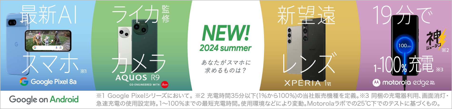 Google on Android NEW！2024 summer あなたがスマホに求めるものは？、最新AI スマホ※1 Google Pixel 8a、ライカ監修カメラ AQUOS R9 CO-ENGINEERED WITH Leica、新望遠レンズ XPERIA 1Ⅳ、19分で 1～100％充電※2※3 motorola edge 50s PRO、※1 Google Pixelシリーズにおいて。 ※2 充電時間35分以下(1%から100%)の当社販売機種を定義。※3 同梱の充電器利用、画面消灯、急速充電の使用設定時。1～100%までの最短充電時間。使用環境などにより変動。Motorolaラボでの25℃下でのテストに基づくもの。