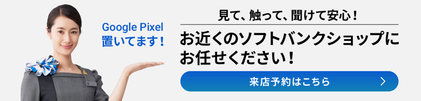 Google Pixel 置いてます！ 見て、触って、聞けて安心！ お近くのソフトバンクショップにお任せください！ 来店予約はこちら