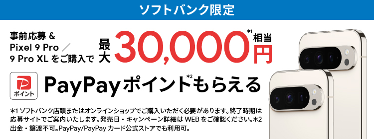 ソフトバンク限定 事前応募＆Pixel 9 Pro／9 Pro XLをご購入で最大 30,000円相当※1 PayPay ポイント※2 もらえる ※1 ソフトバンク店頭またはオンラインショップでご購入いただく必要があります。終了時期は応募サイトでご案内いたします。発売日・キャンペーン詳細はWEBをご確認ください。※2 出金・譲渡不可。PayPay／PayPayカード公式ストアでも利用可。