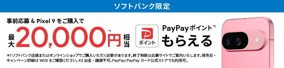 ソフトバンク限定 事前応募＆Pixel 9をご購入で最大 20,000円相当※1 PayPay ポイント※2 もらえる ※1 ソフトバンク店頭またはオンラインショップでご購入いただく必要があります。終了時期は応募サイトでご案内いたします。発売日・キャンペーン詳細はWEBをご確認ください。※2 出金・譲渡不可。PayPay／PayPayカード公式ストアでも利用可。