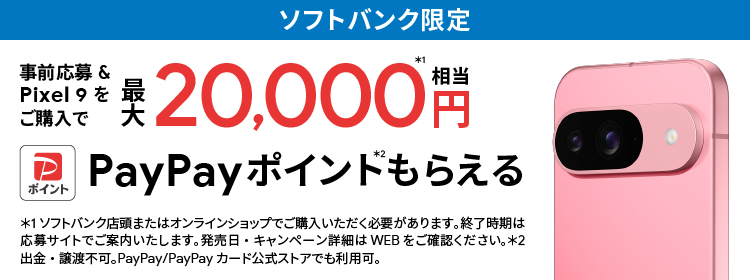 ソフトバンク限定 事前応募＆Pixel 9をご購入で最大 20,000円相当※1 PayPay ポイント※2 もらえる ※1 ソフトバンク店頭またはオンラインショップでご購入いただく必要があります。終了時期は応募サイトでご案内いたします。発売日・キャンペーン詳細はWEBをご確認ください。※2 出金・譲渡不可。PayPay／PayPayカード公式ストアでも利用可。