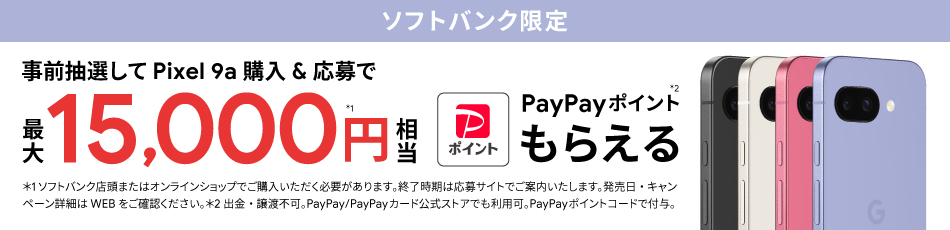 ソフトバンク限定 事前抽選して Pixel 9a 購入＆応募で最大 15000円相当※1 PayPayポイント※2 もらえる ※1ソフトバンク店舗またはオンラインショップでご購入いただく必要があります。終了時期は応募サイトでご案内いたします。発売日・キャンペーン詳細はWEBをご確認ください。※2出金・譲渡不可。PayPay／PayPayカード公式ストアでも利用可。PayPayポイントコードで付与。