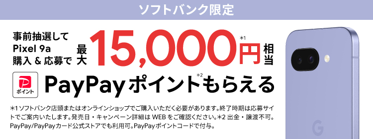 ソフトバンク限定 事前抽選して Pixel 9a 購入＆応募で最大 15000円相当※1 PayPayポイント※2 もらえる ※1ソフトバンク店舗またはオンラインショップでご購入いただく必要があります。終了時期は応募サイトでご案内いたします。発売日・キャンペーン詳細はWEBをご確認ください。※2出金・譲渡不可。PayPay／PayPayカード公式ストアでも利用可。PayPayポイントコードで付与。