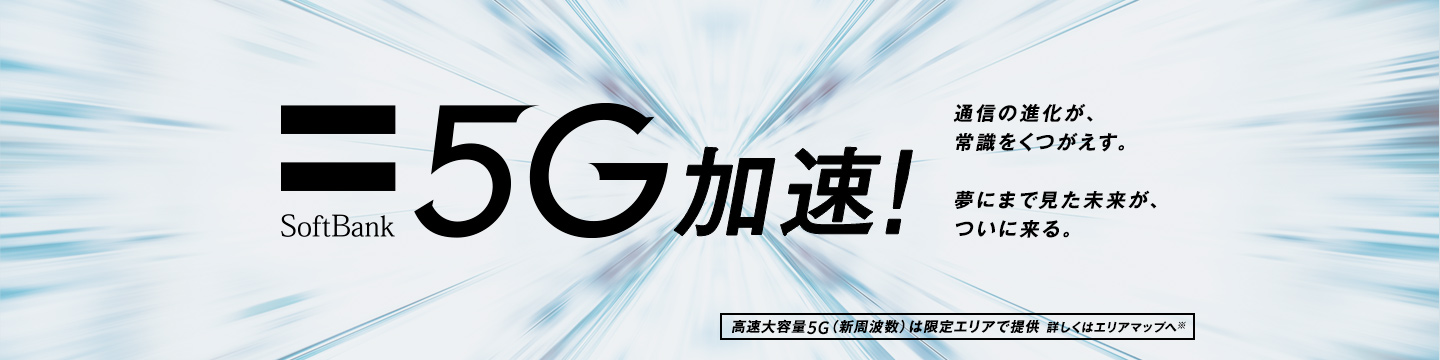 SoftBank 5G 加速! 通信の進化が、常識をくつがえす。 夢にまで見た未来が、ついに来る。高速大容量5G(新周波数)は限定エリアで提供 詳しくはエリアマップへ※