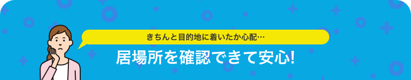 きちんと目的地に着いたか心配 居場所を確認できて安心！