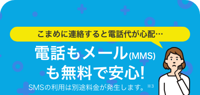 こまめに連絡すると電話代が心配…電話もメール(MMS)も無料で安心!SMSの利用は別途料金が発生します。※3