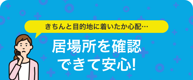 きちんと目的地に着いたか心配 居場所を確認できて安心！