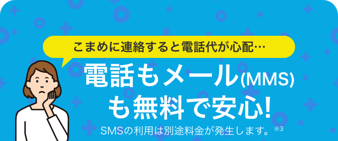こまめに連絡すると電話代が心配…電話もメール(MMS)も無料で安心!SMSの利用は別途料金が発生します。※3