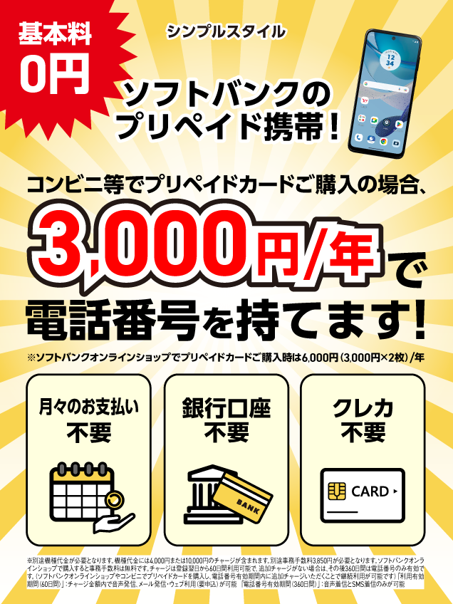 基本料 0円 シンプルスタイル ソフトバンクのプリペイド携帯！ コンビニ等でプリペイドカードご購入の場合、3,000円/年 で電話番号を持てます！ ※ソフトバンクオンラインショップでプリペイドカードご購入時は6,000円（3,000円×2枚）/年 月々のお支払い 不要 銀行口座 不要 クレカ 不要 ※別途機種代金が必要となります。機種代金には4,000円または10,000円のチャージが含まれます。別途事務手数料3,850円が必要となります。ソフトバンクオンラインショップで購入すると事務手数料は無料です。 チャージは登録翌日から60日間利用可能で、追加チャージがない場合は、その後360日間は電話番号のみ有効です。（ソフトバンクオンラインショップやコンビニでプリペイドカードを購入し、電話番号有効期間内に追加チャージいただくことで継続利用が可能です） 「利用有効期間（60日間）」：チャージ金額内で音声発信、メール発・ウェブ利用（用申込）が可能 「電話番号有効期間（360日間）」：音声通話とSMS送信のみが可能